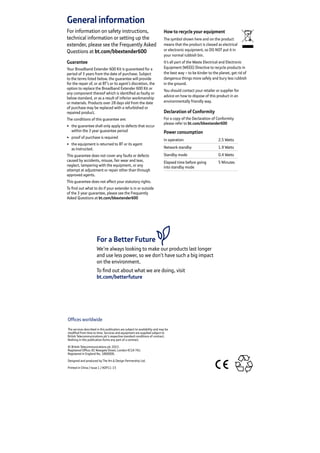 General information
For information on safety instructions,
technical information or setting up the
extender, please see the Frequently Asked
Questions at bt.com/bbextender600
Guarantee
Your Broadband Extender 600 Kit is guaranteed for a
period of 3 years from the date of purchase. Subject
to the terms listed below, the guarantee will provide
for the repair of, or at BT’s or its agent’s discretion, the
option to replace the Broadband Extender 600 Kit or
any component thereof which is identified as faulty or
below standard, or as a result of inferior workmanship
or materials. Products over 28 days old from the date
of purchase may be replaced with a refurbished or
repaired product.
The conditions of this guarantee are:
•	 the guarantee shall only apply to defects that occur
within the 3 year guarantee period
•	 proof of purchase is required
•	 the equipment is returned to BT or its agent
as instructed.
This guarantee does not cover any faults or defects
caused by accidents, misuse, fair wear and tear,
neglect, tampering with the equipment, or any
attempt at adjustment or repair other than through
approved agents.
This guarantee does not affect your statutory rights.
To find out what to do if your extender is in or outside
of the 3 year guarantee, please see the Frequently
Asked Questions at bt.com/bbextender600
How to recycle your equipment
The symbol shown here and on the product
means that the product is classed as electrical
or electronic equipment, so DO NOT put it in
your normal rubbish bin.
It’s all part of the Waste Electrical and Electronic
Equipment (WEEE) Directive to recycle products in
the best way – to be kinder to the planet, get rid of
dangerous things more safely and bury less rubbish
in the ground.
You should contact your retailer or supplier for
advice on how to dispose of this product in an
environmentally friendly way.
Declaration of Conformity
For a copy of the Declaration of Conformity
please refer to bt.com/bbextender600
Power consumption
In operation 2.5 Watts
Network standby 1.9 Watts
Standby mode 0.4 Watts
Elapsed time before going
into standby mode
5 Minutes
Offices worldwide
The services described in this publication are subject to availability and may be
modified from time to time. Services and equipment are supplied subject to
British Telecommunications plc’s respective standard conditions of contract.
Nothing in this publication forms any part of a contract.
© British Telecommunications plc 2015.
Registered Office: 81 Newgate Street, London EC1A 7AJ.
Registered in England No. 1800000.
Designed and produced by The Art  Design Partnership Ltd.
Printed in China / Issue 1 / ADP11-15
For a Better Future
We’re always looking to make our products last longer
and use less power, so we don’t have such a big impact
on the environment.
To find out about what we are doing, visit
bt.com/betterfuture
 