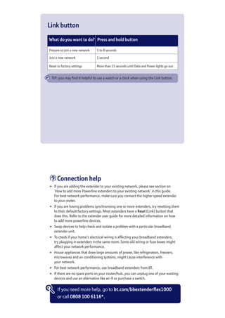 Link button
What do you want to do? Press and hold button
Prepare to join a new network 5 to 8 seconds 
Join a new network 1 second
Reset to factory settings More than 15 seconds until Data and Power lights go out
TIP: you may find it helpful to use a watch or a clock when using the Link button.
Connection help
•	 If you are adding the extender to your existing network, please see section on	
‘How to add more Powerline extenders to your existing network’ in this guide.	
For best network performance, make sure you connect the higher speed extender	
to your router.
•	 If you are having problems synchronising one or more extenders, try resetting them
to their default factory settings. Most extenders have a Reset (Link) button that
does this. Refer to the extender user guide for more detailed information on how	
to add more powerline devices.
•	 Swap devices to help check and isolate a problem with a particular broadband
extender unit.
•	 To check if your home’s electrical wiring is affecting your broadband extenders,	
try plugging in extenders in the same room. Some old wiring or fuse boxes might
affect your network performance.
•	 House appliances that draw large amounts of power, like refrigerators, freezers,
microwaves and air conditioning systems, might cause interference with 	
your network.
•	 For best network performance, use broadband extenders from BT.
•	 If there are no spare ports on your router/hub, you can unplug one of your existing
devices and use an alternative like wi-fi or purchase a switch.
If you need more help, go to bt.com/bbextenderflex1000
or call 0808 100 6116*.
 