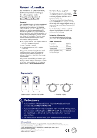 General information
For information on safety instructions,  
technical information or setting up	
the extender, please see the	
Frequently Asked Questions at	
bt.com/bbextenderflex1000
Guarantee
Your Broadband Extender Flex 1000 Kit is guaranteed
for a period of 3 years from the date of purchase.
Subject to the terms listed below, the guarantee
will provide for the repair of, or at BT’s or its agent’s
discretion, the option to replace the Broadband
Extender Flex 1000 Kit or any component thereof
which is identified as faulty or below standard, or as a
result of inferior workmanship or materials. Products
over 28 days old from the date of purchase may be
replaced with a refurbished or repaired product.
The conditions of this guarantee are:
•	 the guarantee shall only apply to defects that occur
within the 3 year guarantee period
•	 proof of purchase is required
•	 the equipment is returned to BT or its agent	
as instructed.
This guarantee does not cover any faults or defects
caused by accidents, misuse, fair wear and tear,
neglect, tampering with the equipment, or any
attempt at adjustment or repair other than through
approved agents.
This guarantee does not affect your statutory rights.
To find out what to do if your extender is in or outside
of the 3 year guarantee, please see the Frequently
Asked Questions at bt.com/bbextenderflex1000
How to recycle your equipment
The symbol shown here and on the product 	
means that the product is classed as electrical 	
or electronic equipment, so DO NOT put it in 	
your normal rubbish bin.
It’s all part of the Waste Electrical and Electronic
Equipment (WEEE) Directive to recycle products in
the best way – to be kinder to the planet, get rid of
dangerous things more safely and bury less rubbish 	
in the ground.
You should contact your retailer or supplier for
advice on how to dispose of this product in an
environmentally friendly way.
Declaration of Conformity
For a copy of the Declaration of Conformity 	
please refer to bt.com/bbextenderflex1000
Power consumption
In operation 5.2 Watts
Network standby 3.5 Watts  
Standby mode 0.5 Watts
Elapsed time before going
into standby mode
5 Minutes
Offices worldwide
The services described in this publication are subject to availability and may be modified from time to time.	
Services and equipment are supplied subject to British Telecommunications plc’s respective standard conditions of contract.	
Nothing in this publication forms any part of a contract.
© British Telecommunications plc 2015. Registered Office: 81 Newgate Street, London EC1A 7AJ. 	
Registered in England No. 1800000.
Designed and produced by The Art  Design Partnership Ltd.
Printed in China / Issue 3 / ADP02-15
Box contents:
2 x Broadband Extender Flex 1000 2 x Ethernet cables
Find out more
•	 If you need more detailed instructions, Frequently Asked Questions are	
	 available at bt.com/bbextenderflex1000
•	 If you cannot find the answer to your problem in the Frequently Asked Questions,	
	 then please call our free Helpline on 0808 100 6116*. Our dedicated advisors	
	 are more likely to be able to help you than the retailer where you made	
	 your purchase.
	 *	 Calls made from within the UK mainland network are free. Mobile and International call costs may vary.
 