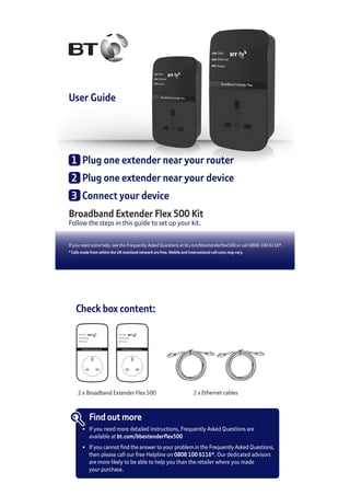 User Guide
Broadband Extender Flex 500 Kit
Follow the steps in this guide to set up your kit.
If you need some help, see the Frequently Asked Questions at bt.com/bbextenderflex500 or call 0808 100 6116*.
* Calls made from within the UK mainland network are free. Mobile and International call costs may vary.
1	 Plug one extender near your router
2	 Plug one extender near your device
3	 Connect your device
Check box content:
Broadband Extender Flex
Data
Ethernet
Power
Broadband Extender Flex
Data
Ethernet
Power
2 x Broadband Extender Flex 500 2 x Ethernet cables
Find out more
•	 If you need more detailed instructions, Frequently Asked Questions are
	 available at bt.com/bbextenderflex500
•	 If you cannot find the answer to your problem in the Frequently Asked Questions,
	 then please call our free Helpline on 0808 100 6116*. Our dedicated advisors
	 are more likely to be able to help you than the retailer where you made
	 your purchase.
 
