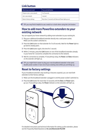 Link button
What do you want to do? Press and hold button
Prepare to join a new network 5 to 8 seconds 
Join a new network 1 second
Reset to factory settings More than 15 seconds until Data and Power lights go out
TIP: you may find it helpful to use a watch or a clock when using the Link button.
How to add more Powerline extenders to your
existing network
You can expand your home network by adding more extenders to your existing kit.
1	 Plug your additional broadband extender directly into a wall power socket.
Make sure the socket’s switched on.
2	 Press the Link button on that extender for 5 to 8 seconds. Wait for the Power light to
go back to steady green.
3	 Press the Link button again, this time for 1 second.
4	 Within 2 minutes, press the Link button on one of the broadband extenders already
in your home for 1 second to complete the connection to the network.
5	 Wait for connection to complete. If everything’s okay, the Power and Data indicators
on the extender will light up.
TIP: you might find it easier to plug your new broadband extender in the same
double power socket or near one of your existing ones whilst you set things up.
Reset to factory settings
If your broadband extenders stop working or become unpaired, you can reset both
extenders to their factory settings:
1	 Make sure the broadband extender is plugged in and the power socket’s switched on.
2	 Press the Link button for more than 15 seconds until the Data and Power lights
go out. If everything’s okay, the Power indicator on the extenders will light up.
For detailed instructions and technical information for setting up the extenders, please
see the Frequently Asked Questions at bt.com/bbextenderflex500
È
È
 