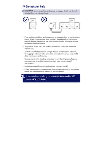 Connection help
IMPORTANT: to work properly, extenders must be plugged directly into the wall
socket and not into extension leads.
Broadband Extender Flex
Data
Ethernet
Power
Broadband Extender Flex
Data
Ethernet
Power
•	 If you are having problems synchronising one or more extenders, try resetting them
to their default factory settings. Most extenders have a Reset (Link) button that
does this. Refer to the extender user guide for more detailed information on how
to add more powerline devices.
•	 Swap devices to help check and isolate a problem with a particular broadband
extender unit.
•	 To check if your home’s electrical wiring is affecting your broadband extenders,
try plugging in extenders in the same room. Some old wiring or fuse boxes might
affect your network performance.
•	 House appliances that draw large amounts of power, like refrigerators, freezers,
microwaves and air conditioning systems, might cause interference with
your network.
•	 For best network performance, use broadband extenders from BT.
•	 If there are no spare ports on your router/hub, you can unplug one of your existing
devices and use an alternative like wi-fi or purchase a switch.
If you need more help, go to bt.com/bbextenderflex500
or call 0808 100 6116*.
 