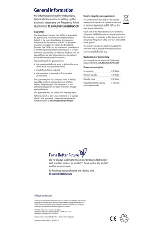 General information
For information on safety instructions,
technical information or setting up the
extender, please see the Frequently Asked
Questions at bt.com/bbextenderflex500
Guarantee
Your Broadband Extender Flex 500 Kit is guaranteed
for a period of 3 years from the date of purchase.
Subject to the terms listed below, the guarantee
will provide for the repair of, or at BT’s or its agent’s
discretion, the option to replace the Broadband
Extender Flex 500 Kit or any component thereof which
is identified as faulty or below standard, or as a result
of inferior workmanship or materials. Products over 28
days old from the date of purchase may be replaced
with a refurbished or repaired product.
The conditions of this guarantee are:
•	 the guarantee shall only apply to defects that occur
within the 3 year guarantee period
•	 proof of purchase is required
•	 the equipment is returned to BT or its agent
as instructed.
This guarantee does not cover any faults or defects
caused by accidents, misuse, fair wear and tear,
neglect, tampering with the equipment, or any
attempt at adjustment or repair other than through
approved agents.
This guarantee does not affect your statutory rights.
To find out what to do if your extender is in or outside
of the 3 year guarantee, please see the Frequently
Asked Questions at bt.com/bbextenderflex500
How to recycle your equipment
The symbol shown here and on the product
means that the product is classed as electrical
or electronic equipment, so DO NOT put it in
your normal rubbish bin.
It’s all part of the Waste Electrical and Electronic
Equipment (WEEE) Directive to recycle products in
the best way – to be kinder to the planet, get rid of
dangerous things more safely and bury less rubbish
in the ground.
You should contact your retailer or supplier for
advice on how to dispose of this product in an
environmentally friendly way.
Declaration of Conformity
For a copy of the Declaration of Conformity
please refer to bt.com/bbextenderflex500
Power consumption
In operation 2.3 Watts
Network standby 1.6 Watts
Standby mode 0.4 Watts
Elapsed time before going
into standby mode
5 Minutes
Offices worldwide
The services described in this publication are subject to availability and may be
modified from time to time. Services and equipment are supplied subject to
British Telecommunications plc’s respective standard conditions of contract.
Nothing in this publication forms any part of a contract.
© British Telecommunications plc 2015.
Registered Office: 81 Newgate Street, London EC1A 7AJ.
Registered in England No. 1800000.
Designed and produced by The Art  Design Partnership Ltd.
Printed in China / Issue 4 / ADP02-15
For a Better Future
We’re always looking to make our products last longer
and use less power, so we don’t have such a big impact
on the environment.
To find out about what we are doing, visit
bt.com/betterfuture
 