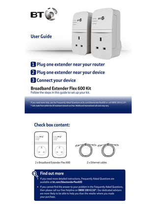 User Guide
Broadband Extender Flex 600 Kit
Follow the steps in this guide to set up your kit.
If you need some help, see the Frequently Asked Questions at bt.com/bbextenderflex600 or call 0808 100 6116*.
* Calls made from within the UK mainland network are free. Mobile and International call costs may vary.
1	 Plug one extender near your router
2	 Plug one extender near your device
3	 Connect your device
Check box content:
Data
Ethernet
Power
Data
Ethernet
Power
2 x Broadband Extender Flex 600 2 x Ethernet cables
Find out more
•	 If you need more detailed instructions, Frequently Asked Questions are
	 available at bt.com/bbextenderflex600
•	 If you cannot find the answer to your problem in the Frequently Asked Questions,
	 then please call our free Helpline on 0808 100 6116*. Our dedicated advisors
	 are more likely to be able to help you than the retailer where you made
	 your purchase.
 