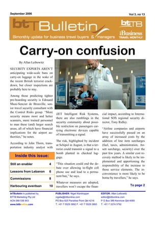 September 2006                                                                                          Vol 3, no 13




        Carry-on confusion
        By Allan Leibowitz

SECURITY EXPERTS AREN’T
anticipating wide-scale bans on
carry-on luggage in the wake of
the recent British terrorist crack-
down, but closer inspections are
probably here to stay.

Among those predicting tighter
pre-boarding security is Edouard
Maze-Sencier de Brouville, sen-
ior travel security consultant with
the Control Risks group. “More
                                      iJET Intelligent Risk Systems,           cial impact, according to Interna-
security means more and better
                                      there are also rumblings in the          tional SOS regional security di-
scanners, more trained personnel
                                      security community about possi-          rector, Tony Ridley.
to man these (and) larger search
                                      ble restriction on passengers car-
areas, all of which have financial                                             “Airline companies and airports
                                      rying electronic devices capable
implications for the airport au-                                               have successfully passed on an
                                      of transmitting a signal.
thorities,” he notes.                                                          array of increased costs by the
                                      The risk, highlighted by incident        addition of line item surcharges
According to John Thorn, trans-
                                      at Schipol in August, is that a ter-     (fuel, taxes, administration, An-
portation industry analyst with
                                      rorist could transmit a signal to a      sett surcharge, security) over the
                                      bomb planted in checked lug-             past few years. A similar cost re-
    Inside this issue:                gage.                                    covery method is likely to be im-
                                                                               plemented and apportioning the
Still an enabler                4     “This situation could end the de-
                                                                               responsibility of the increase to
                                      bate over allowing in-flight cell
                                                                               those service elements. The in-
Lessons from Lebanon            6     phone use and lead to a perma-
                                                                               convenience is more likely to be
                                      nent ban,” he says.
Commissions                     8                                              borne by travellers,” he says.
                                      Whatever measures are adopted,
Harbouring eventsan             10    travellers won’t escape the finan-                                To page 2

btTBulletin is published by           PUBLISHER: Nigel Wardropper             EDITOR: Allan Leibowitz
BTTB Marketing Pty Ltd                nigelw@bttbonline.com                   editor@bttbonline.com
ACN 088 536 903                       PO Box 825 Paradise Point Qld 4216      P O Box 389 Kenmore Qld 4069
www.bttbonline.com                    T: +61 7 5529 3892 F: +61 7 5529 3893   T: +61 7 3374 3792
 