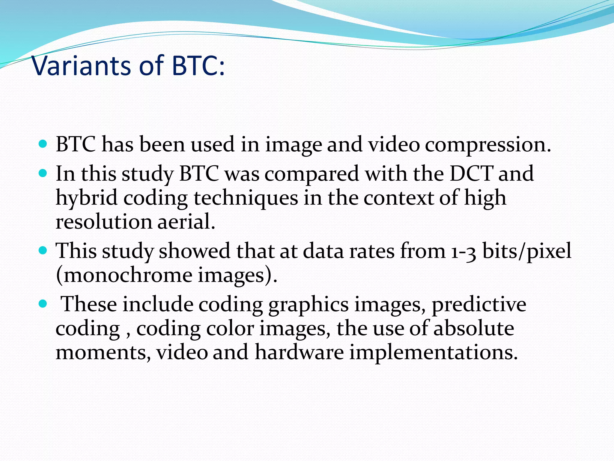 Variants of BTC:
 BTC has been used in image and video compression.
 In this study BTC was compared with the DCT and
hybrid coding techniques in the context of high
resolution aerial.
 This study showed that at data rates from 1-3 bits/pixel
(monochrome images).
 These include coding graphics images, predictive
coding , coding color images, the use of absolute
moments, video and hardware implementations.
 