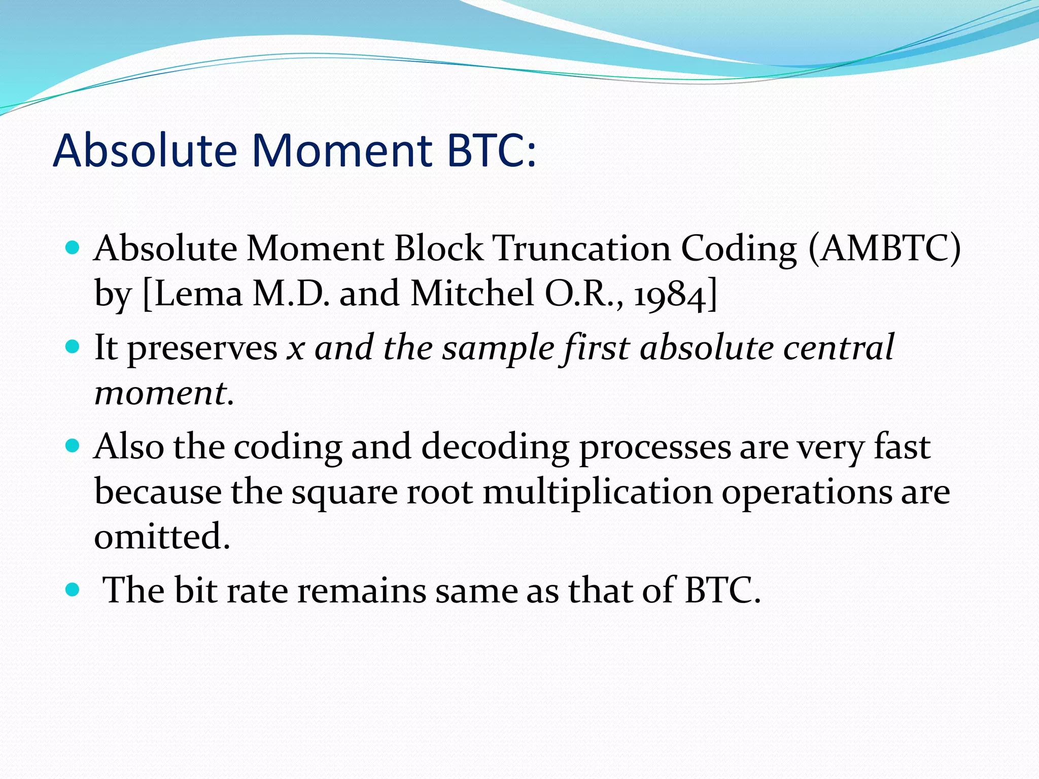 Absolute Moment BTC:
 Absolute Moment Block Truncation Coding (AMBTC)
by [Lema M.D. and Mitchel O.R., 1984]
 It preserves x and the sample first absolute central
moment.
 Also the coding and decoding processes are very fast
because the square root multiplication operations are
omitted.
 The bit rate remains same as that of BTC.
 
