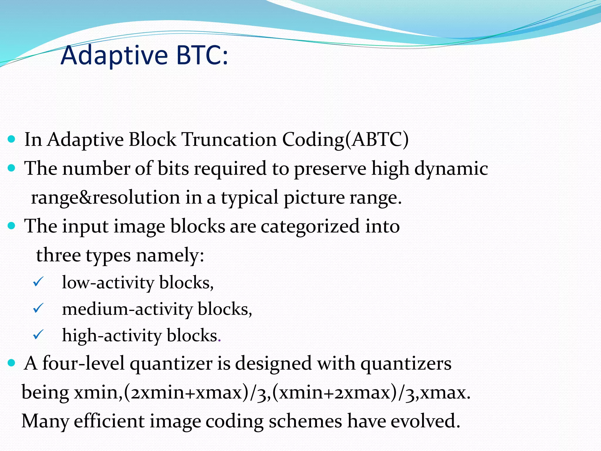 Adaptive BTC:
 In Adaptive Block Truncation Coding(ABTC)
 The number of bits required to preserve high dynamic
range&resolution in a typical picture range.
 The input image blocks are categorized into
three types namely:
 low-activity blocks,
 medium-activity blocks,
 high-activity blocks.
 A four-level quantizer is designed with quantizers
being xmin,(2xmin+xmax)/3,(xmin+2xmax)/3,xmax.
Many efficient image coding schemes have evolved.
 