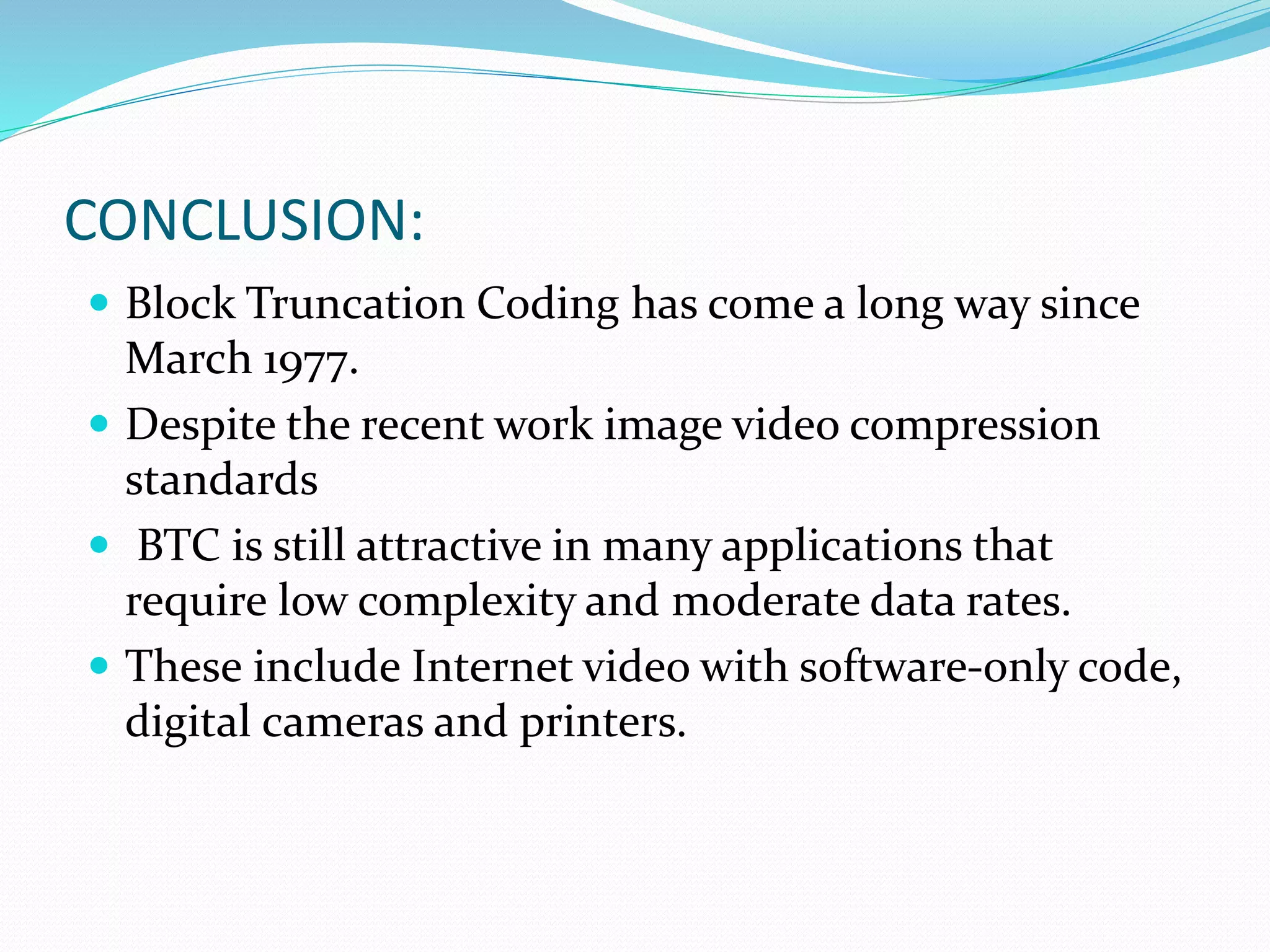 CONCLUSION:
 Block Truncation Coding has come a long way since
March 1977.
 Despite the recent work image video compression
standards
 BTC is still attractive in many applications that
require low complexity and moderate data rates.
 These include Internet video with software-only code,
digital cameras and printers.
 