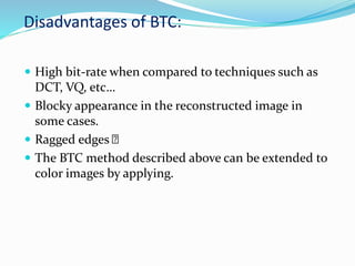 Disadvantages of BTC:
 High bit-rate when compared to techniques such as
DCT, VQ, etc…
 Blocky appearance in the reconstructed image in
some cases.
 Ragged edges
 The BTC method described above can be extended to
color images by applying.
 
