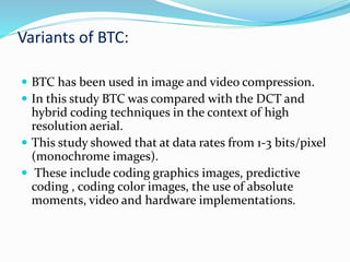 Variants of BTC:
 BTC has been used in image and video compression.
 In this study BTC was compared with the DCT and
hybrid coding techniques in the context of high
resolution aerial.
 This study showed that at data rates from 1-3 bits/pixel
(monochrome images).
 These include coding graphics images, predictive
coding , coding color images, the use of absolute
moments, video and hardware implementations.
 