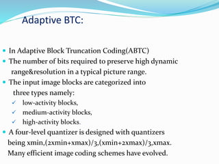 Adaptive BTC:
 In Adaptive Block Truncation Coding(ABTC)
 The number of bits required to preserve high dynamic
range&resolution in a typical picture range.
 The input image blocks are categorized into
three types namely:
 low-activity blocks,
 medium-activity blocks,
 high-activity blocks.
 A four-level quantizer is designed with quantizers
being xmin,(2xmin+xmax)/3,(xmin+2xmax)/3,xmax.
Many efficient image coding schemes have evolved.
 