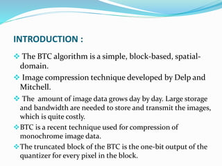 INTRODUCTION :
 The BTC algorithm is a simple, block-based, spatial-
domain.
 Image compression technique developed by Delp and
Mitchell.
 The amount of image data grows day by day. Large storage
and bandwidth are needed to store and transmit the images,
which is quite costly.
BTC is a recent technique used for compression of
monochrome image data.
The truncated block of the BTC is the one-bit output of the
quantizer for every pixel in the block.
 