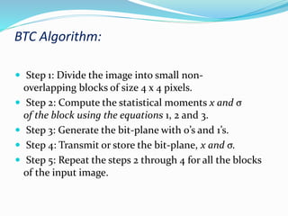 BTC Algorithm:
 Step 1: Divide the image into small non-
overlapping blocks of size 4 x 4 pixels.
 Step 2: Compute the statistical moments x and σ
of the block using the equations 1, 2 and 3.
 Step 3: Generate the bit-plane with 0’s and 1’s.
 Step 4: Transmit or store the bit-plane, x and σ.
 Step 5: Repeat the steps 2 through 4 for all the blocks
of the input image.
 