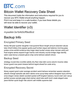 Bitcoin Wallet Recovery Data Sheet
This document holds the information and instructions required for you to
recover your BTC Wallet should anything happen.
Print it out and keep it in a safe location; if you lose these details you
will never be able to recover your wallet.
Wallet Identifier (v3)
mywallet-3a1b4b5cff9ed6cd
Backup Info
Encrypted Primary Seed
library fall pear quarter daughter rival pyramid flavor length amount abandon abuse
lady inherit lottery time appear guide pupil lumber argue wet balance morning gasp
praise crime exhibit evidence lazy tragic desk burden empty when domain exist sort
frost engine series expand huge marine void industry course bridge ridge identify
salon case bonus unaware glove crisp come behave satoshi shove
Backup Seed
strategy crucial dice crumble satisfy shy floor claw latin curve column income video
brown guard now poem breeze behind regret ahead fun code army
Encrypted Recovery Secret
library expect grant outer average accident weird behave remember session abandon
absorb change episode oak atom stereo once syrup keep walnut disagree injury shrimp
once dragon renew sketch accident jacket sniff kingdom balcony round cram own venue
perfect access sample page shed orphan adult tube earth torch creek elegant wise
pave kitchen quick laugh ride column sell middle supreme dad
 