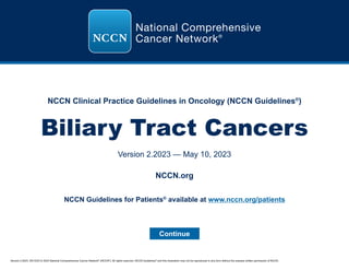 Version 2.2023, 05/10/23 © 2023 National Comprehensive Cancer Network®
(NCCN®
), All rights reserved. NCCN Guidelines®
and this illustration may not be reproduced in any form without the express written permission of NCCN.
NCCN Clinical Practice Guidelines in Oncology (NCCN Guidelines®
)
Biliary Tract Cancers
Version 2.2023 — May 10, 2023
Continue
NCCN.org
NCCN Guidelines for Patients®
available at www.nccn.org/patients
 