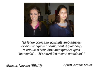 “El fet de compartir activitats amb artistes
         locals t’enriqueix enormement. Aquest cop
           m’enduré a casa molt més que els típics
       “souvenirs” ... M’enduré les meves creacions! “


Alysson, Nevada (EEUU)                Sarah, Aràbia Saudi
 