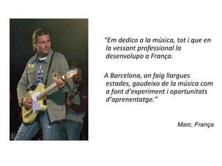 “Em dedico a la música, tot i que en
 la vessant professional la
 desenvolupo a França.

A Barcelona, on faig llargues
estades, gaudeixo de la música com
a font d’experiment i oportunitats
d’aprenentatge.”


                        Marc, França
 