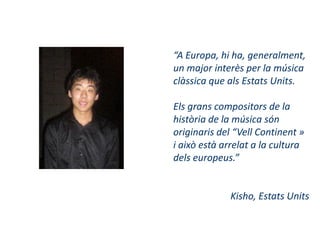 “A Europa, hi ha, generalment,
un major interès per la música
clàssica que als Estats Units.

Els grans compositors de la
història de la música són
originaris del “Vell Continent »
i això està arrelat a la cultura
dels europeus.”


             Kisho, Estats Units
 