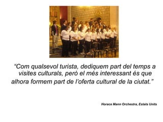 “Com qualsevol turista, dediquem part del temps a
   visites culturals, però el més interessant és que
alhora formem part de l’oferta cultural de la ciutat.”


                                 Horace Mann Orchestra, Estats Units
 
