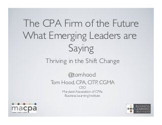 The CPA Firm of the Future
What Emerging Leaders are
Saying	

Thriving in the Shift Change	

Tom Hood, CPA, CITP, CGMA	

CEO	

Maryland Association of CPAs	

Business Learning Institute	

@tomhood	

 
