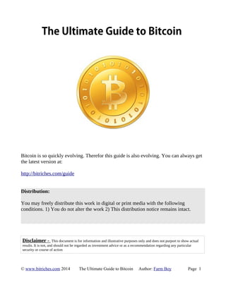 The Ultimate Guide to Bitcoin 
Bitcoin is so quickly evolving. Therefor this guide is also evolving. You can always get 
the latest version at: 
http://bitriches.com/guide 
Distribution: 
You may freely distribute this work in digital or print media with the following 
conditions. 1) You do not alter the work 2) This distribution notice remains intact. 
Disclaimer - This document is for information and illustrative purposes only and does not purport to show actual 
results. It is not, and should not be regarded as investment advice or as a recommendation regarding any particular 
security or course of action 
© www.bitriches.com 2014 The Ultimate Guide to Bitcoin Author: Farm Boy Page 1 
 