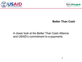 The Better Than Cash Initiative
                                  Better Than Cash



  A closer look at the Better Than Cash Alliance
  and USAID’s commitment to e-payments



      Using Electronic Payments to Advance
                          USAID’s Mission
                     Controllers Conference
                         December 15,12011
 