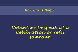How Can I Help? Volunteer to speak at a Celebration or refer someone. 