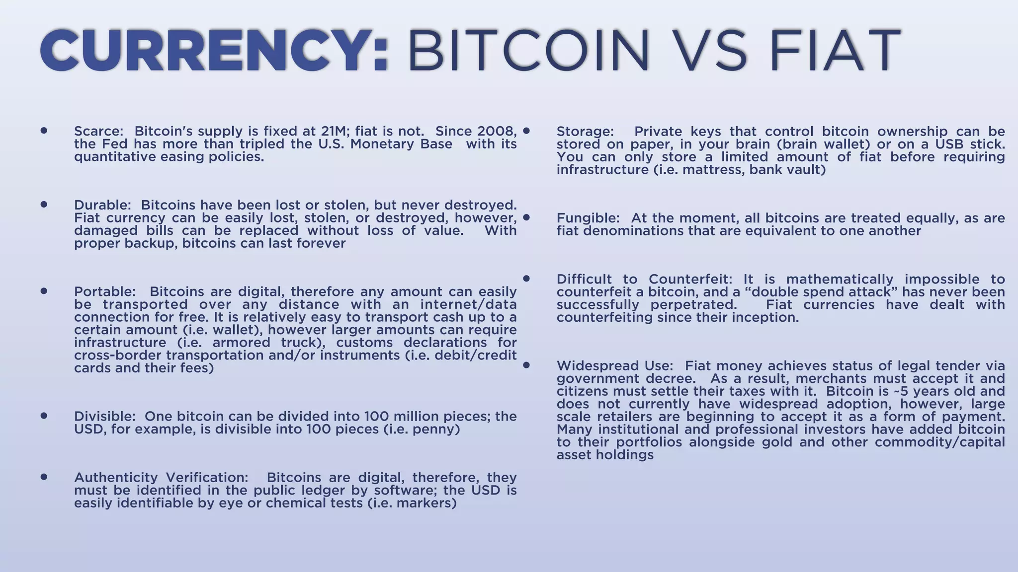 CURRENCY: BITCOIN VS FIAT
• Scarce: Bitcoin's supply is ﬁxed at 21M; ﬁat’s is not. Since 2008, the Fed
has more than tripled the U.S. Monetary Base with its quantitative easing
policies.
• Durable: Bitcoins have been lost or stolen, but never destroyed. Fiat
currency can be easily lost, stolen, or destroyed, however, damaged bills
can be replaced without loss of value. With proper backup, bitcoins can
last forever.
• Portable: Bitcoins are digital, therefore, any amount can easily be
transported over any distance with an internet/data connection for free. It
is relatively easy to transport cash up to a certain amount (i.e., wallet),
however, larger amounts can require infrastructure (i.e., armored truck),
customs declarations for cross-border transportation and/or instruments
(i.e., debit/credit cards and their fees).
• Divisible: One bitcoin can be divided into 100 million pieces; the USD, for
example, is divisible into 100 pieces (i.e., penny).
• Authenticity Veriﬁcation: Bitcoins are digital, therefore, they must be
identiﬁed in the public ledger by software; the USD is easily identiﬁable by
eye or chemical tests (i.e., markers).
• Storage: Private keys that control bitcoin ownership can be stored on
paper, in your brain (brain wallet) or on a USB stick. You can only store a
limited amount of ﬁat before requiring infrastructure (i.e., mattress, bank
vault).
• Fungible: At the moment, all bitcoins are treated equally, as are ﬁat
denominations that are equivalent to one another.
• Diﬃcult to Counterfeit: It is mathematically impossible to counterfeit a
bitcoin, and a “double spend attack” has never been successfully
perpetrated. Fiat currencies have dealt with counterfeiting since their
inception.
• Widespread Use: Fiat money achieves status of legal tender via
government decree. As a result, merchants must accept it and citizens must
settle their taxes with it. Bitcoin is ~5 years old and does not currently have
widespread adoption, however, large scale retailers are beginning to accept
it as a form of payment. Many institutional and professional investors have
added bitcoin to their portfolios alongside gold and other commodity/
capital asset holdings.
 