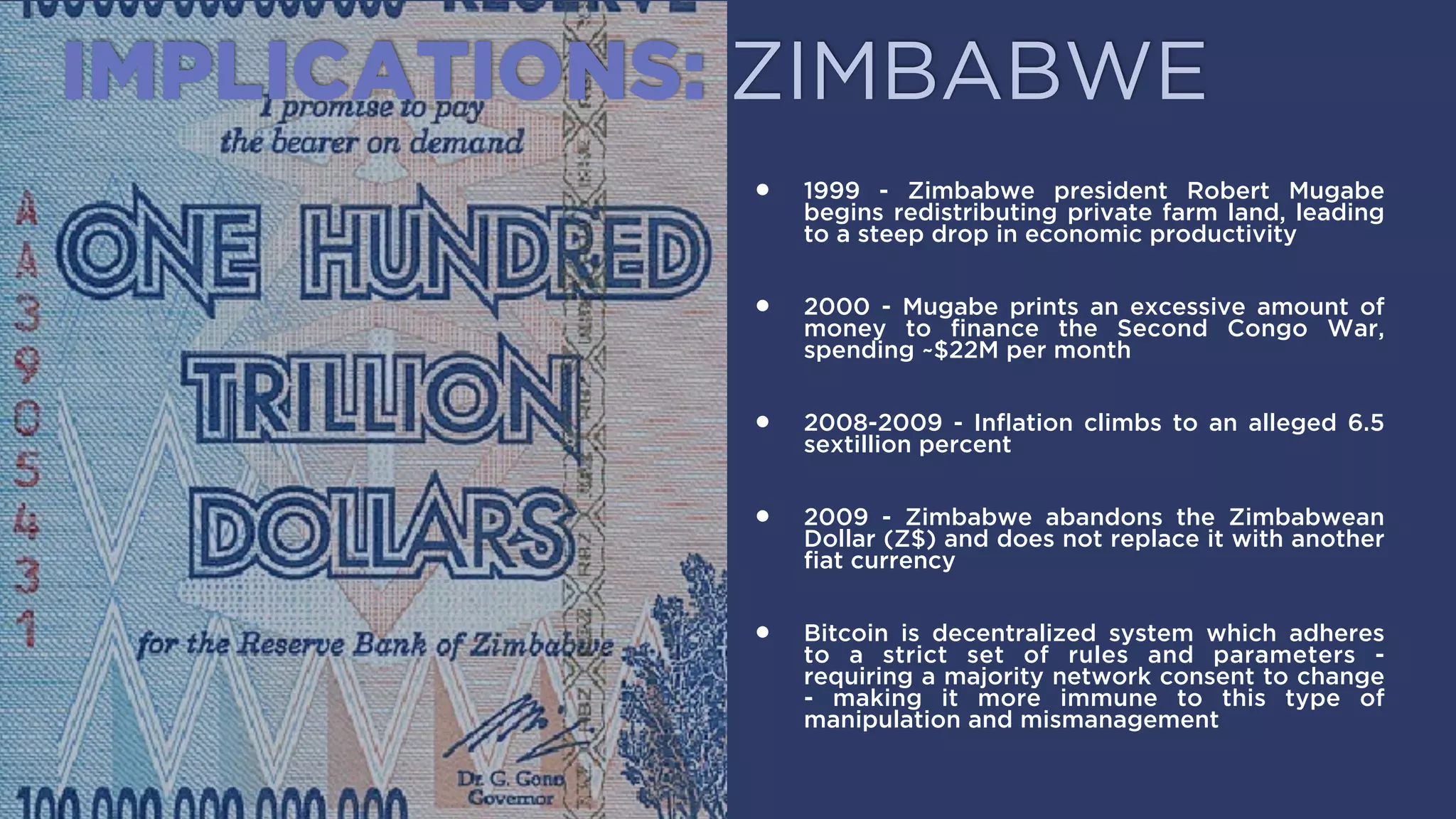 IMPLICATIONS: ZIMBABWE
• 1999 - Zimbabwe president Robert Mugabe begins
redistributing private farm land, leading to a steep
drop in economic productivity.
• 2000 - Mugabe prints an excessive amount of
money to ﬁnance the Second Congo War, spending
~$22M per month.
• 2008-2009 - Inﬂation climbs to an alleged 6.5
sextillion percent.
• 2009 - Zimbabwe abandons the Zimbabwean
Dollar (Z$) and does not replace it with another
ﬁat currency.
• Bitcoin is decentralized system which adheres to a
strict set of rules and parameters - requiring a
majority network consent to change - making it
more immune to this type of manipulation and
mismanagement.
 