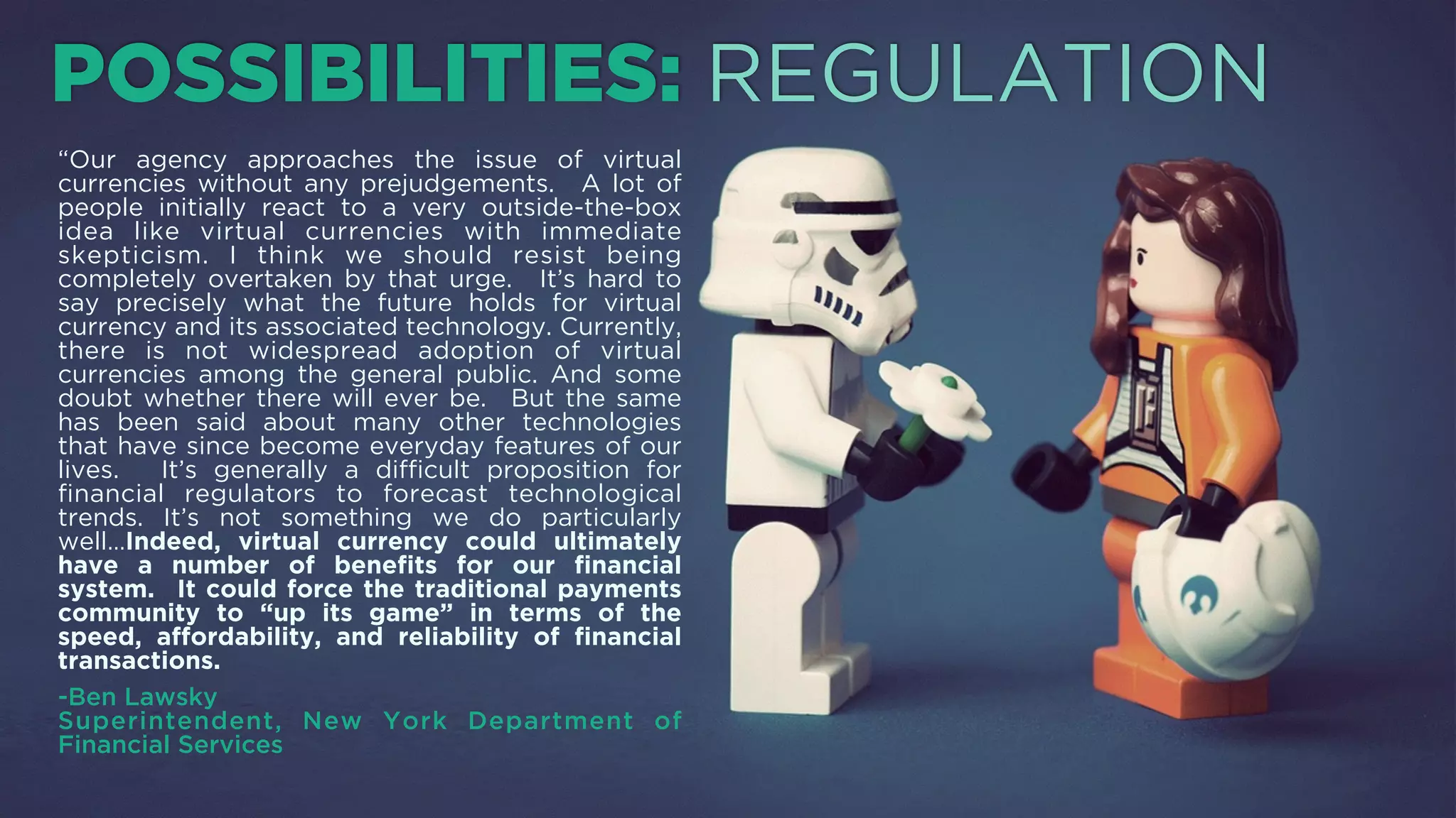 “Our agency approaches the issue of virtual currencies
without any prejudgements. A lot of people initially
react to a very outside-the-box idea like virtual
currencies with immediate skepticism. I think we
should resist being completely overtaken by that urge.
It’s hard to say precisely what the future holds for
virtual currency and its associated technology.
Currently, there is not widespread adoption of virtual
currencies among the general public. And some doubt
whether there will ever be. But the same has been said
about many other technologies that have since
become everyday features of our lives. It’s generally a
diﬃcult proposition for ﬁnancial regulators to forecast
technological trends. It’s not something we do
particularly well…Indeed, virtual currency could
ultimately have a number of beneﬁts for our ﬁnancial
system. It could force the traditional payments
community to “up its game” in terms of the speed,
aﬀordability, and reliability of ﬁnancial transactions.
-Ben Lawsky, Superintendent, New York State Department
of Financial Services (NYSDFS)
POSSIBILITIES: REGULATION
 