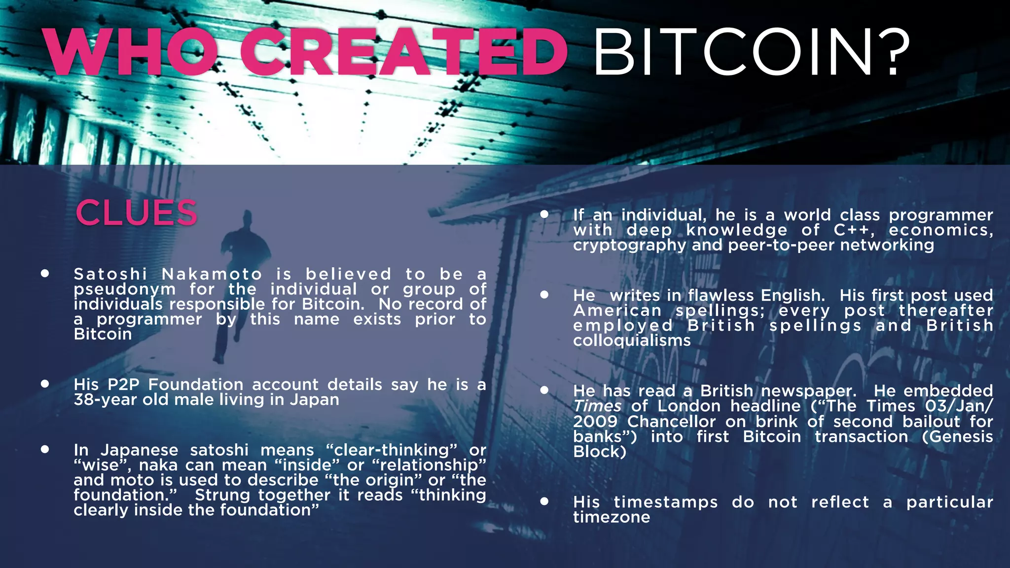 WHO CREATED BITCOIN?
• Satoshi Nakamoto is believed to be a pseudonym for
the individual or group of individuals responsible for
Bitcoin. No record of a programmer by this name
exists prior to Bitcoin.
• His P2P Foundation account details say he is a 38-year
old male living in Japan.
• In Japanese satoshi means “clear-thinking” or “wise”,
naka can mean “inside” or “relationship” and moto is
used to describe “the origin” or “the foundation.”
Strung together it reads “thinking clearly inside the
foundation”.
• If an individual, he is a world class programmer with
deep knowledge of C++, economics, cryptography and
peer-to-peer networking.
• He writes in ﬂawless English. His ﬁrst post used
American spellings; every post thereafter employed
British spellings and British colloquialisms.
• He has read a British newspaper. He embedded Times
of London headline (“The Times 03/Jan/2009
Chancellor on brink of second bailout for banks”) into
ﬁrst Bitcoin transaction (Genesis Block).
• His timestamps do not reﬂect a particular timezone.
CLUES
 