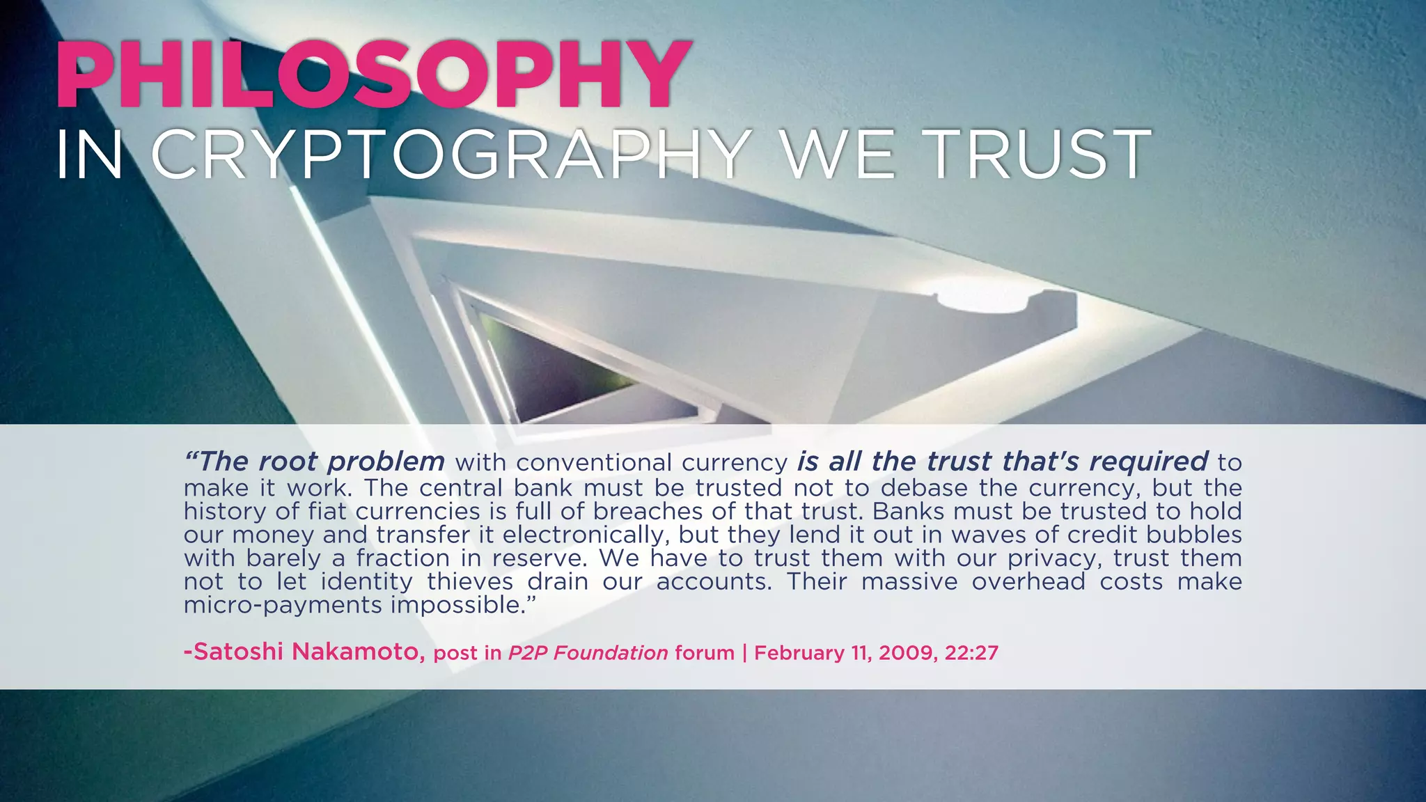 PHILOSOPHY
IN CRYPTOGRAPHY WE TRUST
“The root problem with conventional currency is all the trust that's required to make it work.
The central bank must be trusted not to debase the currency, but the history of ﬁat currencies
is full of breaches of that trust. Banks must be trusted to hold our money and transfer it
electronically, but they lend it out in waves of credit bubbles with barely a fraction in reserve.
We have to trust them with our privacy, trust them not to let identity thieves drain our
accounts. Their massive overhead costs make micro-payments impossible.”
-Satoshi Nakamoto, blogpost in P2P Foundation forum | February 11, 2009, 22:27
 