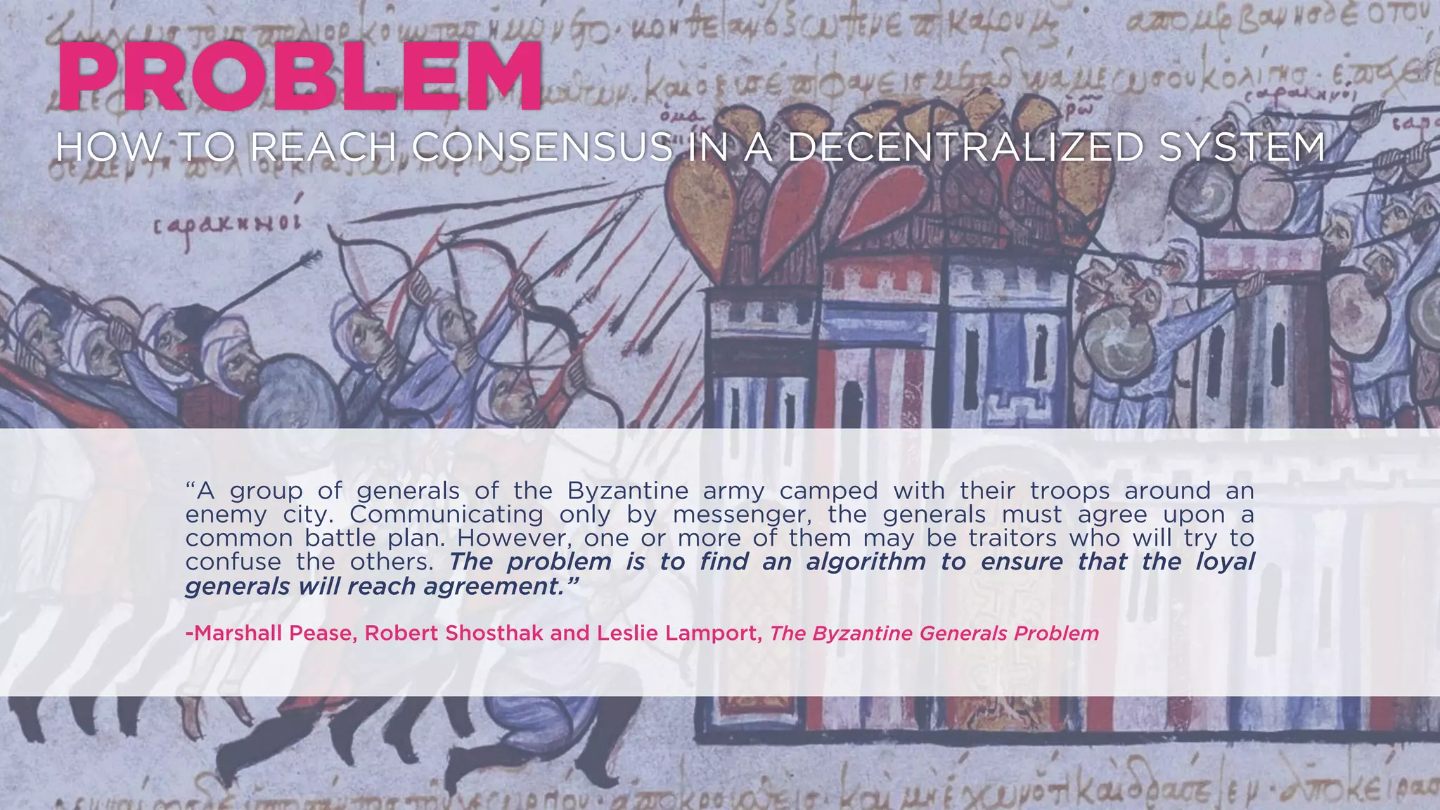 “A group of generals of the Byzantine army camped with their troops around an enemy city.
Communicating only by messenger, the generals must agree upon a common battle plan.
However, one or more of them may be traitors who will try to confuse the others. The problem
is to ﬁnd an algorithm to ensure that the loyal generals will reach agreement.”
-Marshall Pease, Robert Shosthak and Leslie Lamport, The Byzantine Generals Problem
PROBLEM
HOW TO REACH CONSENSUS IN A DECENTRALIZED SYSTEM
 