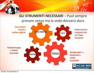 GLI	
  STRUMENTI	
  NECESSARI	
  –	
  Puoi	
  sempre	
  
provare	
  senza	
  ma	
  la	
  vedo	
  davvero	
  dura	
  
Con	
  sezione	
  
Even+	
  e	
  
sezione	
  oﬀerte	
  

Facebook	
  page	
  
e	
  Twi5er	
  
essenziali

venerdì 15 novembre 13

SITO	
  HOTEL

SOCIAL

I.B.E.

TOOLS

Performante	
  e	
  
integrato	
  alla	
  
Fan	
  Page	
  
Facebook

Google	
  alert	
  	
  e	
  
Hootsuite	
  o	
  
simile	
  
essenziali

 