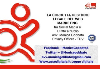 LA CORRETTA GESTIONE 
LEGALE DEL WEB 
MARKETING 
tra Social Media e 
Diritto all'Oblio 
Avv. Monica Gobbato 
Privacy Officer - TUV 
Facebook – MonicaGobbato5 
Twitter – @Monicagobbato 
avv.monicagobbato@gmail.com 
Www.Relatore 
assodigitale.it Legge digitale 
 