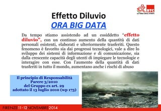 Effetto Diluvio 
ORA BIG DATA 
Da tempo stiamo assistendo ad un cosiddetto “effetto 
diluvio”, con un continuo aumento della quantità di dati 
personali esistenti, elaborati e ulteriormente trasferiti. Questo 
fenomeno è favorito sia dai progressi tecnologici, vale a dire lo 
sviluppo dei sistemi di informazione e di comunicazione, sia 
dalla crescente capacità degli utenti di impiegare le tecnologie e 
interagire con esse. Con l’aumento della quantità di dati 
trasferiti in tutto il mondo, aumentano anche i rischi di abuso 
Il principio di Responsabilità 
Parere 3/2010 
del Gruppo ex art. 29 
adottato il 13 luglio 2010 (wp 173) 
 