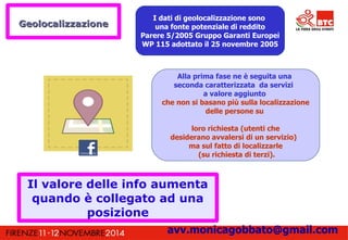 I dati di geolocalizzazione sono 
una fonte potenziale di reddito 
Parere 5/2005 Gruppo Garanti Europei 
WP 115 adottato il 25 novembre 2005 
Alla prima fase ne è seguita una 
seconda caratterizzata da servizi 
a valore aggiunto 
che non si basano più sulla localizzazione 
delle persone su 
loro richiesta (utenti che 
desiderano avvalersi di un servizio) 
ma sul fatto di localizzarle 
(su richiesta di terzi). 
GGeeoollooccaalliizzzzaazziioonnee 
Il valore delle info aumenta 
quando è collegato ad una 
posizione 
avv.monicagobbato@gmail.com 
 
