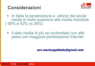 Considerazioni 
• In Italia la penetrazione e utilizzo dei social 
media è molto superiore alla media mondiale 
( 58% e 42% vs 26%) 
• Il dato risalta di più se confrontato con altri 
paesi con maggiore penetrazione Internet 
avv.monicagobbato@gmail.com 
 