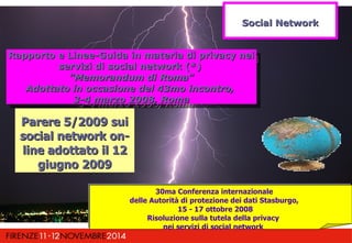 RRaappppoorrttoo ee LLiinneeee--GGuuiiddaa iinn mmaatteerriiaa ddii pprriivvaaccyy nneeii 
Rapporto e Linee-Guida in mmaatteerriiaa ddii pprriivvaaccyy nneeii 
sseerrvviizzii ddii ssoocciiaall nneettwwoorrkk ((**)) 
""MMeemmoorraanndduumm ddii RRoommaa"" 
sseerrvviizzii ddii ssoocciiaall nneettwwoorrkk ((**)) 
""MMeemmoorraanndduumm ddii RRoommaa"" 
AAddoottttaattoo iinn ooccccaassiioonnee ddeell 4433mmoo iinnccoonnttrroo,, 
AAddoottttaattoo iinn ooccccaassiioonnee ddeell 4433mmoo iinnccoonnttrroo,, 
33--44 mmaarrzzoo 22000088,, RRoommaa 
33--44 mmaarrzzoo 22000088,, RRoommaa 
PPaarreerree 55//22000099 ssuuii 
ssoocciiaall nneettwwoorrkk oonn-- 
lliinnee aaddoottttaattoo iill 1122 
ggiiuuggnnoo 22000099 
SSoocciiaall NNeettwwoorrkk 
30ma Conferenza internazionale 
delle Autorità di protezione dei dati Stasburgo, 
15 - 17 ottobre 2008 
Risoluzione sulla tutela della privacy 
nei servizi di social network 
 