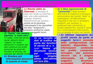I rischi sinora individuati in rapporto all'utilizzo di servizi 
di social network sono i seguenti: 
● 1) Niente oblio su 
Internet. Il concetto di 
oblio non esiste su Internet. I 
dati, una volta pubblicati, 
possono rimanerci 
letteralmente per sempre – 
anche se la persona 
interessata li ha cancellati 
dal sito "originario", 
possono esisterne copie 
presso soggetti terzi. 
● 2) L'idea ingannevole di 
"comunità". Molti fornitori 
affermano di trasferire le strutture 
comunicative dal mondo "reale" al 
cyberspazio. Un'affermazione 
frequente è che non ci sarebbero 
problemi, per esempio, a 
pubblicare dati (personali) su 
queste piattaforme, perché è come 
se si condividessero informazioni 
con un gruppo di amici nel mondo 
reale. 
● 3) "Gratis" non sempre 
significa "a costo zero". 
In realtà, molti dei servizi di 
social network fanno 
"pagare" gli utenti 
attraverso il riutilizzo dei 
dati contenuti nei profili 
personali da parte dei 
fornitori di servizio, ad 
esempio per attività (mirate) 
di marketing. 
● 4) La raccolta di 
dati di traffico da 
parte dei fornitori 
di servizi di s. n. i 
quali hanno gli 
strumenti tecnici 
per registrare 
ogni singolo 
passo dell'utente 
sul loro sito . 
● 5) Utilizzo improprio dei 
profili utente da parte di 
soggetti terzi.A seconda 
della configurazione (di 
default) disponibile, le 
informazioni contenute 
nel profilo (comprese 
immagini, che possono 
ritrarre sia il singolo 
interessato, sia altri 
soggetti) diventano 
accessibili all'intera 
6) Rivelare più 
informazioni personali 
di quanto si creda. 
 