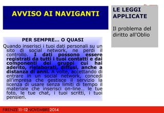 PER SEMPRE… O QUASI 
Quando inserisci i tuoi dati personali su un 
sito di social network, ne perdi il 
controllo. I dati possono essere 
registrati da tutti i tuoi contatti e dai 
componenti dei gruppi cui hai 
aderito, rielaborati, diffusi, anche a 
distanza di anni. A volte, accettando di 
entrare in un social network, concedi 
all’impresa che gestisce il servizio la 
licenza di usare senza limiti di tempo il 
materiale che inserisci on-line… le tue 
foto, le tue chat, i tuoi scritti, i tuoi 
pensieri. 
LE LEGGI 
APPLICATE 
Il problema del 
diritto all'Oblio 
AVVISO AI NAVIGANTI L 
 