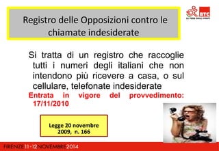 Registro delle Opposizioni contro le 
chiamate indesiderate 
Si tratta di un registro che raccoglie 
tutti i numeri degli italiani che non 
intendono più ricevere a casa, o sul 
cellulare, telefonate indesiderate 
Entrata in vigore del provvedimento: 
17/11/2010 
Legge 20 novembre 
2009, n. 166 
 