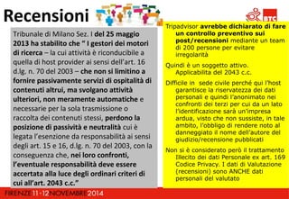 Recensioni 
Tribunale di Milano Sez. I del 25 maggio 
2013 ha stabilito che “ I gestori dei motori 
di ricerca – la cui attività è riconducibile a 
quella di host provider ai sensi dell’art. 16 
d.lg. n. 70 del 2003 – che non si limitino a 
fornire passivamente servizi di ospitalità di 
contenuti altrui, ma svolgano attività 
ulteriori, non meramente automatiche e 
necessarie per la sola trasmissione o 
raccolta dei contenuti stessi, perdono la 
posizione di passività e neutralità cui è 
legata l’esenzione da responsabilità ai sensi 
degli art. 15 e 16, d.lg. n. 70 del 2003, con la 
conseguenza che, nei loro confronti, 
l’eventuale responsabilità deve essere 
accertata alla luce degli ordinari criteri di 
cui all’art. 2043 c.c.” 
Tripadvisor avrebbe dichiarato di fare 
un controllo preventivo sui 
post/recensioni mediante un team 
di 200 persone per evitare 
irregolarità 
Quindi è un soggetto attivo. 
Applicabilita del 2043 c.c. 
Difficile in sede civile perché qui l’host 
garantisce la riservatezza dei dati 
personali e quindi l’anonimato nei 
confronti dei terzi per cui da un lato 
l’identificazione sarà un’impresa 
ardua, visto che non sussiste, in tale 
ambito, l’obbligo di rendere noto al 
danneggiato il nome dell’autore del 
giudizio/recensione pubblicati 
Non si è considerato però il trattamento 
Illecito dei dati Personale ex art. 169 
Codice Privacy. I dati di Valutazione 
(recensioni) sono ANCHE dati 
personali del valutato 
 