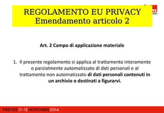 RREEGGOOLLAAMMEENNTTOO EEUU PPRRIIVVAACCYY 
EEmmeennddaammeennttoo aarrttiiccoolloo 22 
Art. 2 Campo di applicazione materiale 
1. Il presente regolamento si applica al trattamento interamente 
o parzialmente automatizzato di dati personali e al 
trattamento non automatizzato di dati personali contenuti in 
un archivio o destinati a figurarvi. 
 