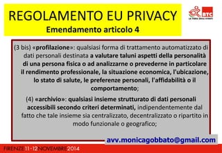 REGOLAMENTO EU PRIVACY 
Emendamento articolo 4 
(3 bis) «profilazione»: qualsiasi forma di trattamento automatizzato di 
dati personali destinata a valutare taluni aspetti della personalità 
di una persona fisica o ad analizzarne o prevederne in particolare 
il rendimento professionale, la situazione economica, l'ubicazione, 
lo stato di salute, le preferenze personali, l'affidabilità o il 
comportamento; 
(4) «archivio»: qualsiasi insieme strutturato di dati personali 
accessibili secondo criteri determinati, indipendentemente dal 
fatto che tale insieme sia centralizzato, decentralizzato o ripartito in 
modo funzionale o geografico; 
avv.monicagobbato@gmail.com 
 