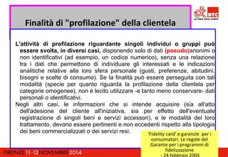 Finalità di "profilazione" della clientela 
L'attività di profilazione riguardante singoli individui o gruppi può 
essere svolta, in diversi casi, disponendo solo di dati (pseudo)anonimi o 
non identificativi (ad esempio, un codice numerico), senza una relazione 
tra i dati che permettono di individuare gli interessati e le indicazioni 
analitiche relative alla loro sfera personale (gusti, preferenze, abitudini, 
bisogni e scelte di consumo). Se la finalità può essere perseguita con tali 
modalità (specie per quanto riguarda la profilazione della clientela per 
categorie omogenee), non è lecito utilizzare -e tanto meno conservare- dati 
personali o identificativi. 
Negli altri casi, le informazioni che si intende acquisire (sia all'atto 
dell'adesione del cliente all'iniziativa, sia per effetto dell'eventuale 
registrazione di singoli beni e servizi accessori), e le modalità del loro 
trattamento, devono essere pertinenti e non eccedenti rispetto alla tipologia 
dei beni commercializzati o dei servizi resi. 'Fidelity card' e garanzie per i 
consumatori. Le regole del 
Garante per i programmi di 
fidelizzazione 
- 24 febbraio 2005 
 