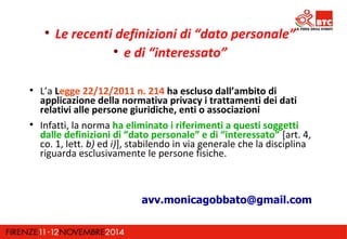  Le recenti definizioni di “dato personale” 
 e di “interessato” 
 L’a Legge 22/12/2011 n. 214 ha escluso dall’ambito di 
applicazione della normativa privacy i trattamenti dei dati 
relativi alle persone giuridiche, enti o associazioni 
 Infatti, la norma ha eliminato i riferimenti a questi soggetti 
dalle definizioni di “dato personale” e di “interessato” [art. 4, 
co. 1, lett. b) ed i)], stabilendo in via generale che la disciplina 
riguarda esclusivamente le persone fisiche. 
avv.monicagobbato@gmail.com 
 