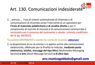 Art. 130. Comunicazioni indesiderate* 
1. ...omissis … l'uso di sistemi automatizzati di chiamata o di 
comunicazione di chiamata senza l'intervento di un operatore per 
l'invio di materiale pubblicitario o di vendita diretta o per il 
compimento di ricerche di mercato o di comunicazione commerciale è 
consentito con il consenso del contraente o utente. (articolo modificato 
dal d. lgs. 69/2012) 
“La parola CONTRAENTE o utente ha sostituito la parola abbonato”. 
2. La disposizione di cui al comma 1 si applica anche alle comunicazioni 
elettroniche, effettuate per le finalità ivi indicate, mediante posta 
elettronica, telefax, messaggi del tipo Mms (Multimedia Messaging 
Service) o Sms (Short Message Service) o di altro tipo. 
avv.monicagobbato@gmail.com 
 