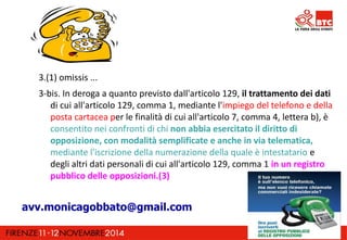 3.(1) omissis ... 
3-bis. In deroga a quanto previsto dall'articolo 129, il trattamento dei dati 
di cui all'articolo 129, comma 1, mediante l'impiego del telefono e della 
posta cartacea per le finalità di cui all'articolo 7, comma 4, lettera b), è 
consentito nei confronti di chi non abbia esercitato il diritto di 
opposizione, con modalità semplificate e anche in via telematica, 
mediante l'iscrizione della numerazione della quale è intestatario e 
degli altri dati personali di cui all'articolo 129, comma 1 in un registro 
pubblico delle opposizioni.(3) 
avv.monicagobbato@gmail.com 
 